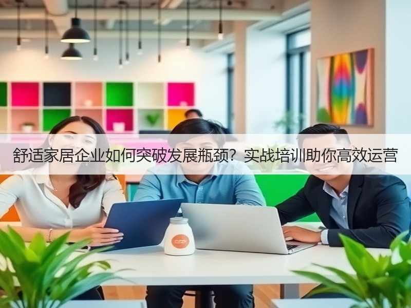 舒适家居企业如何突破发展瓶颈？实战培训助你高效运营