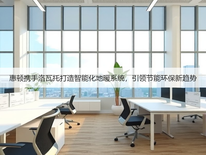 惠顿携手洛瓦托打造智能化地暖系统，引领节能环保新趋势