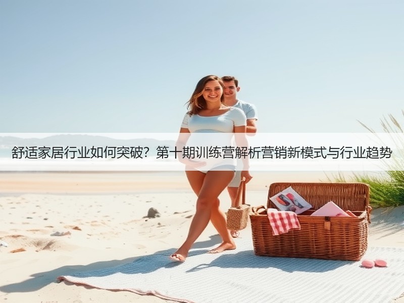 舒适家居行业如何突破？第十期训练营解析营销新模式与行业趋势
